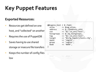 Key	
  Puppet	
  Features
Exported	
  Resources:	
  
• Resources	
  get	
  defined	
  on	
  one	
  
host,	
  and	
  “collected”	
  on	
  another	
  
• Requires	
  the	
  use	
  of	
  PuppetDB	
  
• Saves	
  having	
  to	
  use	
  shared	
  
storage	
  or	
  insecure	
  file	
  transfers	
  
• Keeps	
  the	
  number	
  of	
  config	
  files	
  
low
	
  	
  @@nagios_host	
  {	
  $::fqdn:	
  
	
  	
  	
  	
  alias	
  	
  	
  	
  	
  	
  	
  =>	
  $nag_alias,	
  
	
  	
  	
  	
  address	
  	
  	
  	
  	
  =>	
  $::ipaddress_eth1	
  
	
  	
  	
  	
  use	
  	
  	
  	
  	
  	
  	
  	
  	
  =>	
  "${::vo_env}-­‐host",	
  
	
  	
  	
  	
  hostgroups	
  	
  =>	
  $::my_hostgroups,	
  
	
  	
  	
  	
  tag	
  	
  	
  	
  	
  	
  	
  	
  	
  =>	
  "${::vo_env}-­‐host",	
  
	
  	
  	
  	
  target	
  	
  	
  	
  	
  	
  =>	
  "${cfg_tmpdir}/hosts.cfg",	
  
	
  	
  	
  	
  owner	
  	
  	
  	
  	
  	
  	
  =>	
  'nagios',	
  
	
  	
  	
  	
  group	
  	
  	
  	
  	
  	
  	
  =>	
  'nagios',	
  
	
  	
  	
  	
  mode	
  	
  	
  	
  	
  	
  	
  	
  =>	
  '0644',	
  
	
  	
  }	
  
 