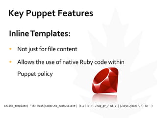 Key	
  Puppet	
  Features
Inline	
  Templates:	
  
• Not	
  just	
  for	
  file	
  content	
  
• Allows	
  the	
  use	
  of	
  native	
  Ruby	
  code	
  within	
  
Puppet	
  policy
inline_template(	
  '<%=	
  Hash[scope.to_hash.select{	
  |k,v|	
  k	
  =~	
  /nag_gr_/	
  &&	
  v	
  }].keys.join(",")	
  %>'	
  )
 