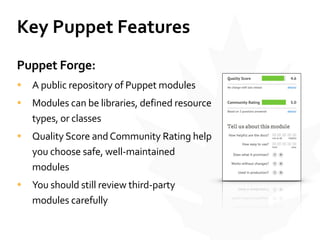 Key	
  Puppet	
  Features
Puppet	
  Forge:	
  
• A	
  public	
  repository	
  of	
  Puppet	
  modules	
  
• Modules	
  can	
  be	
  libraries,	
  defined	
  resource	
  
types,	
  or	
  classes	
  
• Quality	
  Score	
  and	
  Community	
  Rating	
  help	
  
you	
  choose	
  safe,	
  well-­‐maintained	
  
modules	
  
• You	
  should	
  still	
  review	
  third-­‐party	
  
modules	
  carefully
 