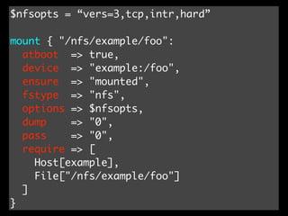 $nfsopts = “vers=3,tcp,intr,hard”

mount { "/nfs/example/foo":
  atboot => true,
  device => "example:/foo",
  ensure => "mounted",
  fstype => "nfs",
  options => $nfsopts,
  dump    => "0",
  pass    => "0",
  require => [
    Host[example],
    File["/nfs/example/foo"]
  ]
}
 