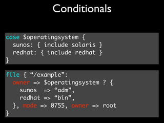 Conditionals

case $operatingsystem {
  sunos: { include solaris }
  redhat: { include redhat }
}

file { “/example”:
  owner => $operatingsystem ? {
    sunos => “adm”,
    redhat => “bin”,
  }, mode => 0755, owner => root
}
 