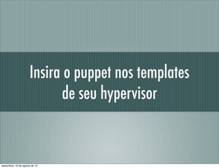 Insira o puppet nos templates
de seu hypervisor
sexta-feira, 16 de agosto de 13
 