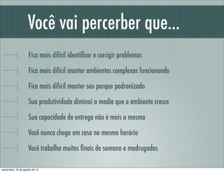 Você vai percerber que...
Fica mais difícil identiﬁcar e corrigir problemas
Fica mais difícil manter ambientes complexos funcionando
Fica mais difícil manter seu parque padronizado
Sua produtividade diminui a media que o ambiente cresce
Sua capacidade de entrega não é mais a mesma
Você nunca chega em casa no mesmo horário
Você trabalha muitos ﬁnais de semana e madrugadas
sexta-feira, 16 de agosto de 13
 
