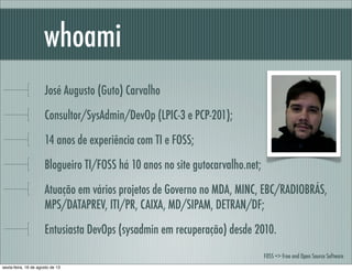 José Augusto (Guto) Carvalho
Consultor/SysAdmin/DevOp (LPIC-3 e PCP-201);
14 anos de experiência com TI e FOSS;
Blogueiro TI/FOSS há 10 anos no site gutocarvalho.net;
Atuação em vários projetos de Governo no MDA, MINC, EBC/RADIOBRÁS,
MPS/DATAPREV, ITI/PR, CAIXA, MD/SIPAM, DETRAN/DF;
Entusiasta DevOps (sysadmin em recuperação) desde 2010.
whoami
FOSS => Free and Open Source Software
sexta-feira, 16 de agosto de 13
 
