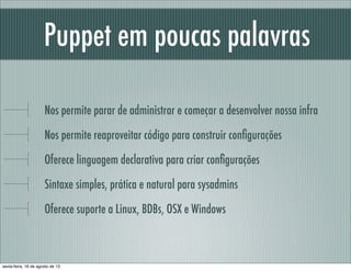 Puppet em poucas palavras
Nos permite parar de administrar e começar a desenvolver nossa infra
Nos permite reaproveitar código para construir conﬁgurações
Oferece linguagem declarativa para criar conﬁgurações
Sintaxe simples, prática e natural para sysadmins
Oferece suporte a Linux, BDBs, OSX e Windows
sexta-feira, 16 de agosto de 13
 