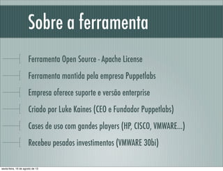 Sobre a ferramenta
Ferramenta Open Source - Apache License
Ferramenta mantida pela empresa Puppetlabs
Empresa oferece suporte e versão enterprise
Criado por Luke Kaines (CEO e Fundador Puppetlabs)
Cases de uso com gandes players (HP, CISCO, VMWARE...)
Recebeu pesados investimentos (VMWARE 30bi)
sexta-feira, 16 de agosto de 13
 