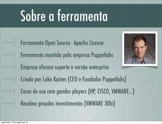Sobre a ferramenta
Ferramenta Open Source - Apache License
Ferramenta mantida pela empresa Puppetlabs
Empresa oferece suporte e versão enterprise
Criado por Luke Kaines (CEO e Fundador Puppetlabs)
Cases de uso com gandes players (HP, CISCO, VMWARE...)
Recebeu pesados investimentos (VMWARE 30bi)
sexta-feira, 16 de agosto de 13
 