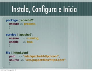 package { 'apache2':
ensure => present,
}
 
service { 'apache2':
ensure => running,
enable => true,
}
ﬁle { 'httpd.conf':
path => “/etc/apache2/httpd.conf”,
source => “/etc/puppet/ﬁles/httpd.conf”,
}
Instala, Conﬁgura e Inicia
sexta-feira, 16 de agosto de 13
 