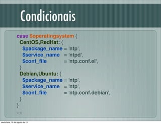 Condicionais
case $operatingsystem {
CentOS,RedHat: {
$package_name = 'ntp',
$service_name = 'ntpd',
$conf_ﬁle = 'ntp.conf.el',
}
Debian,Ubuntu: {
$package_name = 'ntp',
$service_name = 'ntp',
$conf_ﬁle = 'ntp.conf.debian',
}
}
....
sexta-feira, 16 de agosto de 13
 