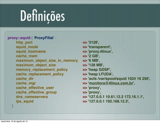 Deﬁnições
proxy::squid { 'ProxyFilial' :
http_port
squid_mode
squid_hostname
cache_mem
maximum_object_size_in_memory
maximum_object_size
memory_replacement_policy
cache_replacement_policy
cache_dir
cache_mgr
cache_effective_user
cache_effective_group
dns_nameservers
ips_squid
}
=> '3128',
=> 'transparent',
=> 'proxy.4linux',
=> '2 GB',
=> '6 MB',
=> '128 MB',
=> 'heap GDSF',
=> 'heap LFUDA',
=> 'aufs /var/spool/squid 1024 16 256',
=> 'monitora@4linux.com.br',
=> 'proxy',
=> 'proxy',
=> '127.0.0.1 10.61.12.2 172.16.1.1',
=> '127.0.0.1 192.168.12.3',
sexta-feira, 16 de agosto de 13
 