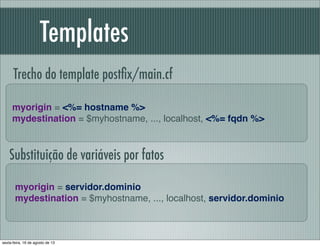 Templates
myorigin = <%= hostname %>
mydestination = $myhostname, ..., localhost, <%= fqdn %>
Trecho do template postﬁx/main.cf
myorigin = servidor.dominio
mydestination = $myhostname, ..., localhost, servidor.dominio
Substituição de variáveis por fatos
sexta-feira, 16 de agosto de 13
 