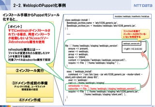 11Copyright © 2015 NTT DATA Corporation
class weblogic::install (
$weblogic_archive_name = 'wls1036_generic.jar',
$weblogic_archive_src = 'modules/weblogic/wls1036_generic.jar',
){
・・・
file { '/home/weblogic/staging/weblogic_version':
ensure => present,
owner => weblogic,
group => weblogic,
mode => '0644',
content => template("weblogic/weblogic_version.erb"),
require => File [ "/home/weblogic/staging/" ] ,
}
exec { 'weblogic_install':
command => "/usr/bin/java -jar wls1036_generic.jar -mode=silent -
silent_xml=silent.xml; sleep 60;",
user => 'weblogic',
cwd => '/home/weblogic/staging',
refreshonly => true,
subscribe => File ['/home/weblogic/staging/weblogic_version'],
require => File [ ['/home/weblogic/staging/wls1036_generic.jar',
'/home/weblogic/staging/silent.xml'] ],
}
}
2-2. WeblogicのPuppet化事例
インストール手順からPuppetモジュール
化すると...
modules/weblogic/manifests/install.pp
②インストール実行
①インストール前作業
ディレクトリ作成、ユーザスイッチ
インストール資材配布
（jar、xmlファイル）
④ドメイン作成
③ドメイン作成前の準備
ディレクトリ作成、ユーザスイッチ
環境変数の設定
【ポイント】
すでにweblogicがインストールさ
れている場合、再度インストーラ
が起動しないようにexecリソー
スのrefreshonly属性を使用
refreshonly属性とは・・・
ファイルが変更されたら指定したコマ
ンドを実行する属性
対象ファイルはsubscribe属性で指定
11gR1(10.3.6.0.6)
weblogic_version.erb
ファイルの有無で
インストールされている・
いないを判定する
 