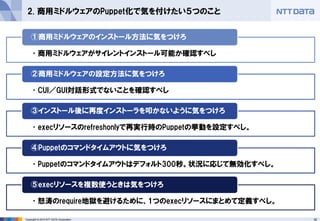 16Copyright © 2015 NTT DATA Corporation
2. 商用ミドルウェアのPuppet化で気を付けたい５つのこと
•商用ミドルウェアがサイレントインストール可能か確認すべし
①商用ミドルウェアのインストール方法に気をつけろ
•CUI／GUI対話形式でないことを確認すべし
②商用ミドルウェアの設定方法に気をつけろ
•execリソースのrefreshonlyで再実行時のPuppetの挙動を設定すべし。
③インストール後に再度インストーラを叩かないように気をつけろ
•Puppetのコマンドタイムアウトはデフォルト300秒。状況に応じて無効化すべし。
④Puppetのコマンドタイムアウトに気をつけろ
•怒涛のrequire地獄を避けるために、1つのexecリソースにまとめて定義すべし。
⑤execリソースを複数使うときは気をつけろ
 