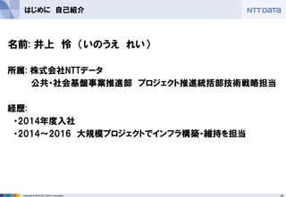 18Copyright © 2015 NTT DATA Corporation
はじめに 自己紹介
名前: 井上 怜 （いのうえ れい）
所属: 株式会社NTTデータ
公共・社会基盤事業推進部 プロジェクト推進統括部技術戦略担当
経歴:
・2014年度入社
・2014～2016 大規模プロジェクトでインフラ構築・維持を担当
 