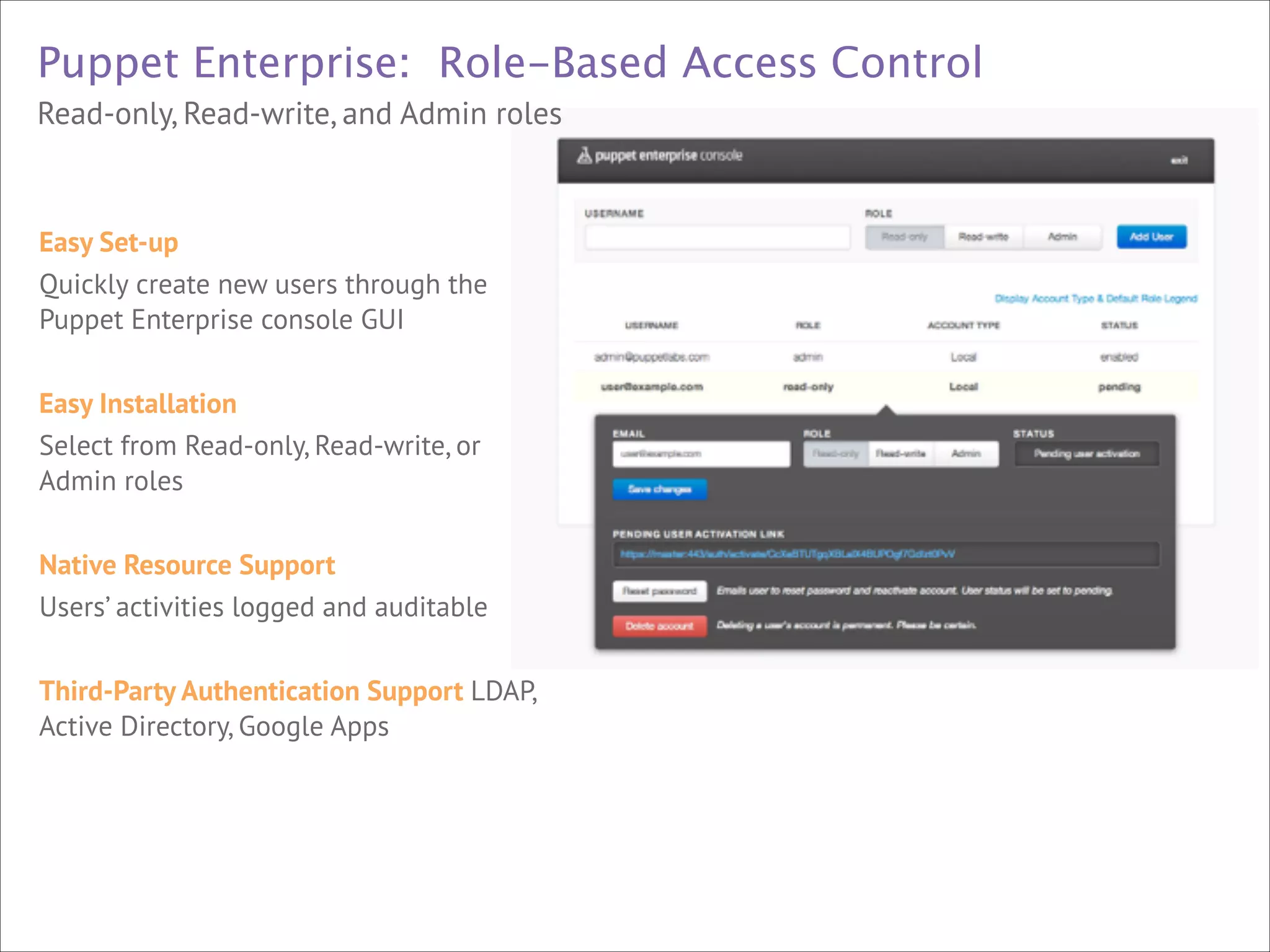 Puppet Enterprise: Role-Based Access Control
Read-only, Read-write, and Admin roles



Easy Set-up
Quickly create new users through the
Puppet Enterprise console GUI



!



Easy Installation
Select from Read-only, Read-write, or
Admin roles

!





Native Resource Support
Users’ activities logged and auditable

!



Third-Party Authentication Support LDAP,
Active Directory, Google Apps

 