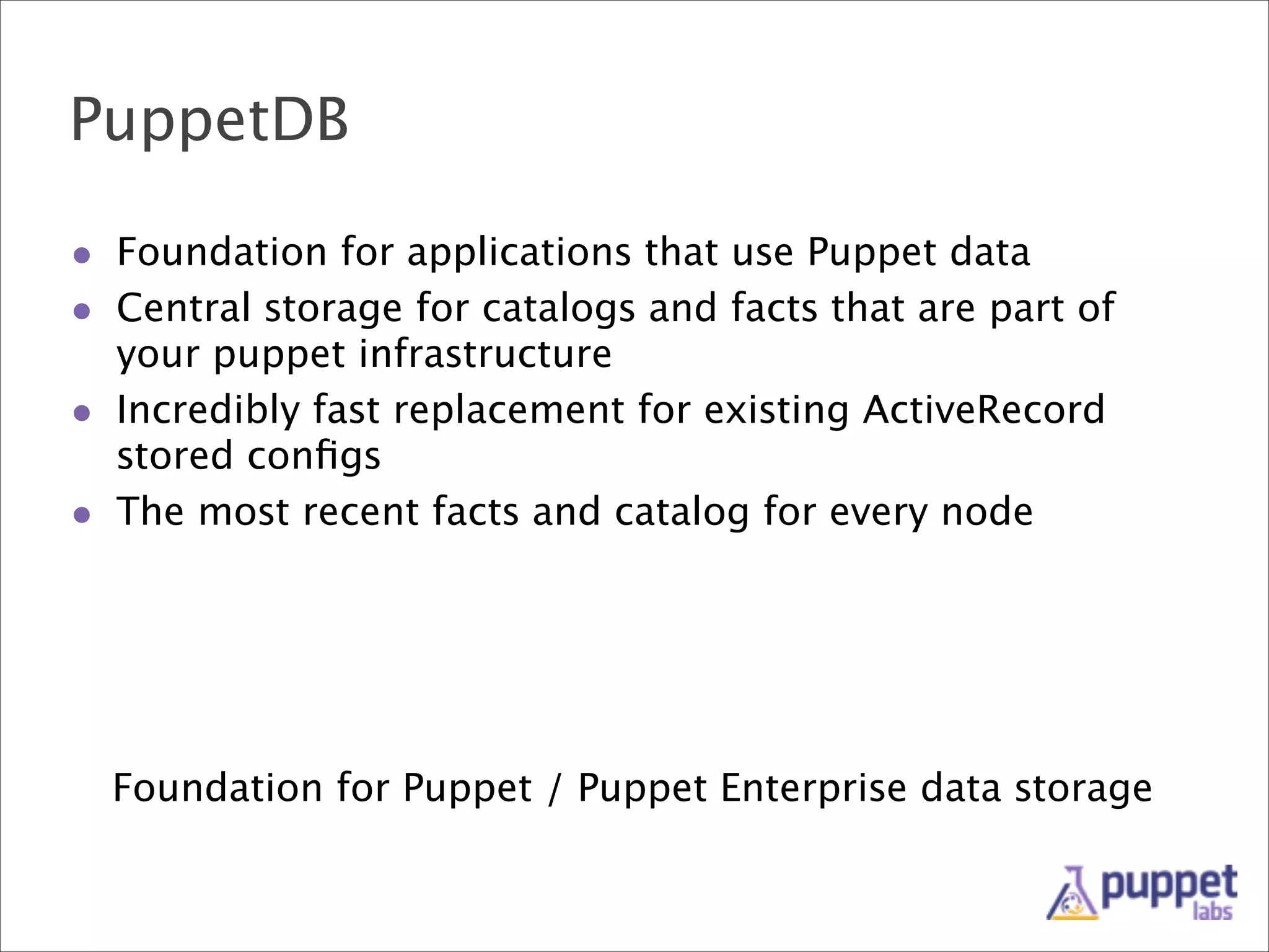 PuppetDB
• Foundation for applications that use Puppet data
• Central storage for catalogs and facts that are part of
your puppet infrastructure
• Incredibly fast replacement for existing ActiveRecord
stored conﬁgs
• The most recent facts and catalog for every node

Foundation for Puppet / Puppet Enterprise data storage

 