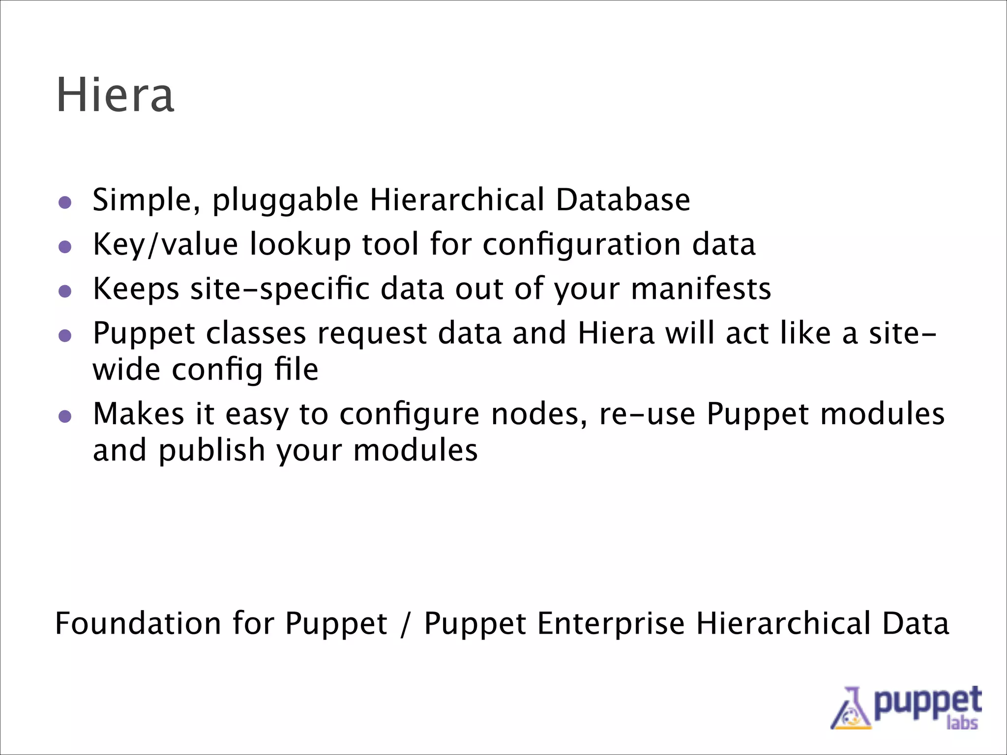 Hiera
•
•
•
•

Simple, pluggable Hierarchical Database
Key/value lookup tool for conﬁguration data
Keeps site-speciﬁc data out of your manifests
Puppet classes request data and Hiera will act like a sitewide conﬁg ﬁle
• Makes it easy to conﬁgure nodes, re-use Puppet modules
and publish your modules

Foundation for Puppet / Puppet Enterprise Hierarchical Data

 