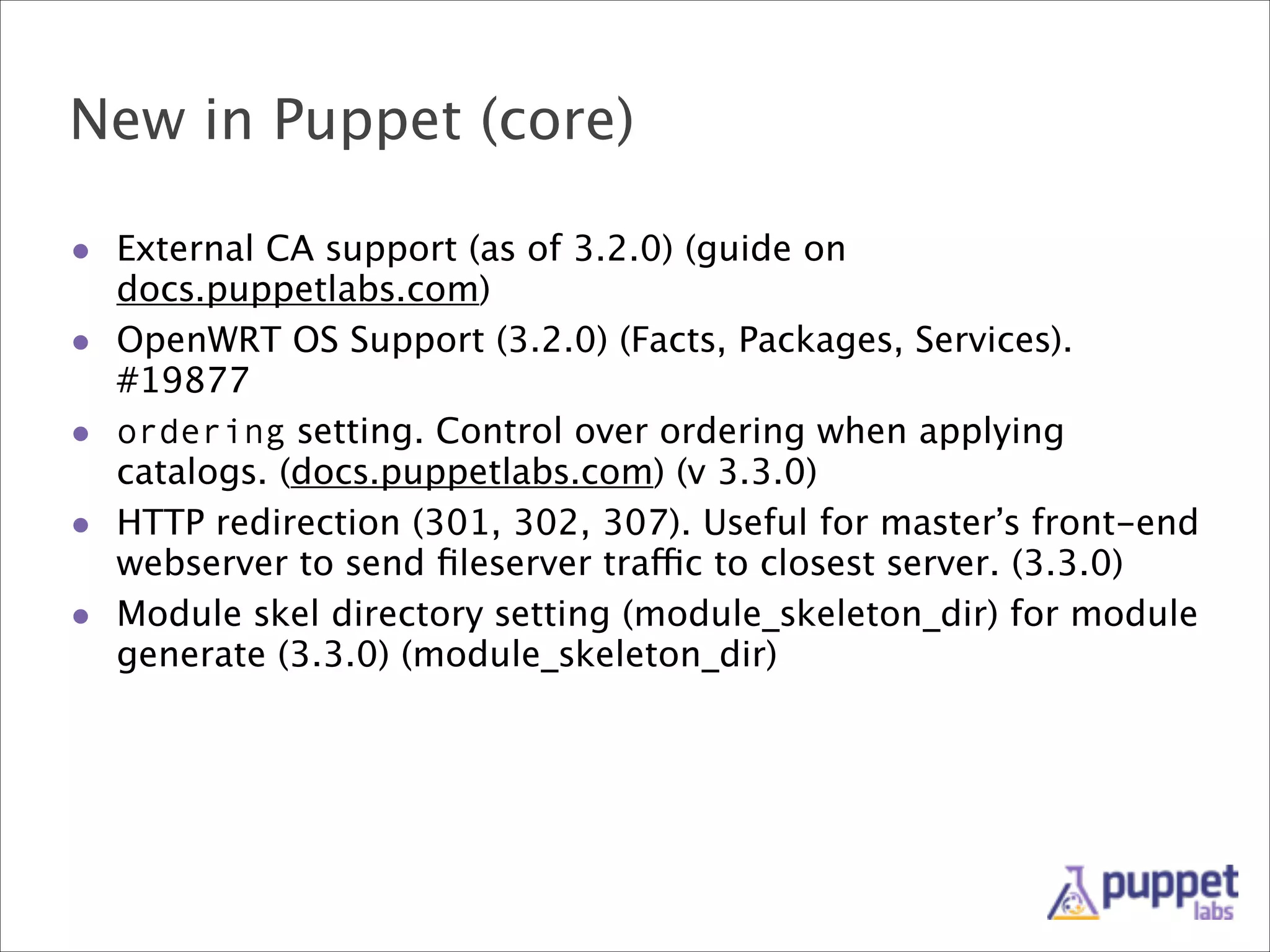 New in Puppet (core)
• External CA support (as of 3.2.0) (guide on
•
•
•
•

docs.puppetlabs.com)
OpenWRT OS Support (3.2.0) (Facts, Packages, Services).
#19877
ordering setting. Control over ordering when applying
catalogs. (docs.puppetlabs.com) (v 3.3.0)
HTTP redirection (301, 302, 307). Useful for master’s front-end
webserver to send ﬁleserver traffic to closest server. (3.3.0)
Module skel directory setting (module_skeleton_dir) for module
generate (3.3.0) (module_skeleton_dir)

 