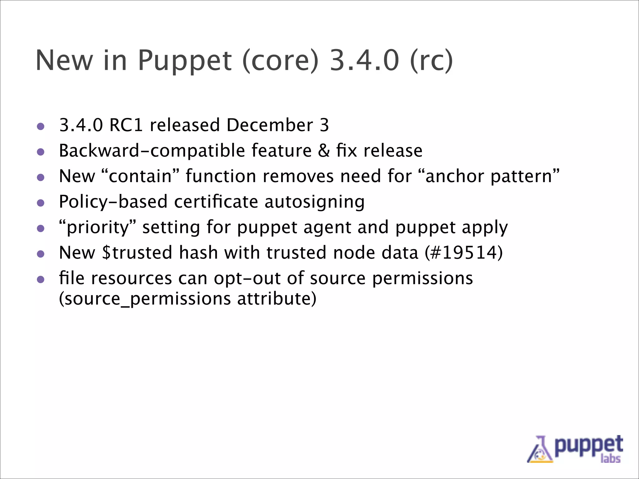 New in Puppet (core) 3.4.0 (rc)
•
•
•
•
•
•
•

3.4.0 RC1 released December 3
Backward-compatible feature & ﬁx release
New “contain” function removes need for “anchor pattern”
Policy-based certiﬁcate autosigning
“priority” setting for puppet agent and puppet apply
New $trusted hash with trusted node data (#19514)
ﬁle resources can opt-out of source permissions
(source_permissions attribute)

 