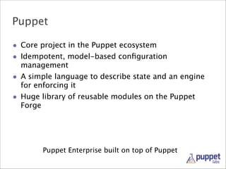 Puppet
• Core project in the Puppet ecosystem
• Idempotent, model-based conﬁguration
management

• A simple language to describe state and an engine
for enforcing it

• Huge library of reusable modules on the Puppet
Forge

Puppet Enterprise built on top of Puppet

 