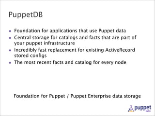 PuppetDB
• Foundation for applications that use Puppet data
• Central storage for catalogs and facts that are part of
your puppet infrastructure
• Incredibly fast replacement for existing ActiveRecord
stored conﬁgs
• The most recent facts and catalog for every node

Foundation for Puppet / Puppet Enterprise data storage

 