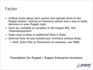 Facter
• Collects Facts about each system and uploads them to the
•
•
•

Puppet master, making an inventory system and a way to make
decisions in your Puppet code
Facts are available as variables in the Puppet DSL, like
‘$operatingsystem’
Super easy to plug-in additional facts in Ruby
External Facts let you extend your inventory without Ruby:
• shell, batch ﬁles or Powershell on windows, raw YAML

Foundation for Puppet / Puppet Enterprise Inventory

 