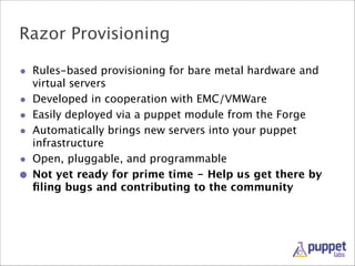 Razor Provisioning
• Rules-based provisioning for bare metal hardware and
•
•
•
•
•

virtual servers
Developed in cooperation with EMC/VMWare
Easily deployed via a puppet module from the Forge
Automatically brings new servers into your puppet
infrastructure
Open, pluggable, and programmable
Not yet ready for prime time - Help us get there by
ﬁling bugs and contributing to the community

 