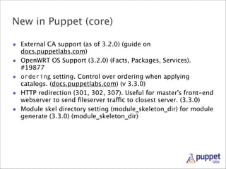 New in Puppet (core)
• External CA support (as of 3.2.0) (guide on
•
•
•
•

docs.puppetlabs.com)
OpenWRT OS Support (3.2.0) (Facts, Packages, Services).
#19877
ordering setting. Control over ordering when applying
catalogs. (docs.puppetlabs.com) (v 3.3.0)
HTTP redirection (301, 302, 307). Useful for master’s front-end
webserver to send ﬁleserver traffic to closest server. (3.3.0)
Module skel directory setting (module_skeleton_dir) for module
generate (3.3.0) (module_skeleton_dir)

 