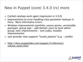 New in Puppet (core) 3.4.0 (rc) more
• Cached catalogs work again (regression in 3.0.0)
• Improvements to error handling class parameter lookups in
•

•

hiera. More informative errors.
Windows improvements (symlinks, source perms, versionable
packages, group type - add domain users to local admin
group, exec improvements - exit codes, installer
improvements)
rpm provider now supports “install_options” (e.g. —preﬁx)

!
• http://docs.puppetlabs.com/puppet/3/reference/
release_notes.html

 