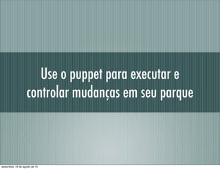 Use o puppet para executar e
controlar mudanças em seu parque
sexta-feira, 16 de agosto de 13
 