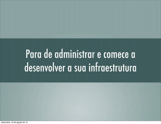 Para de administrar e comece a
desenvolver a sua infraestrutura
sexta-feira, 16 de agosto de 13
 