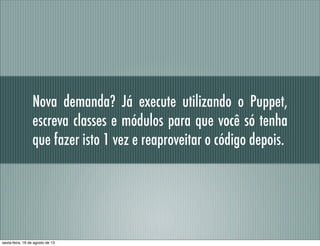 Nova demanda? Já execute utilizando o Puppet,
escreva classes e módulos para que você só tenha
que fazer isto 1 vez e reaproveitar o código depois.
sexta-feira, 16 de agosto de 13
 