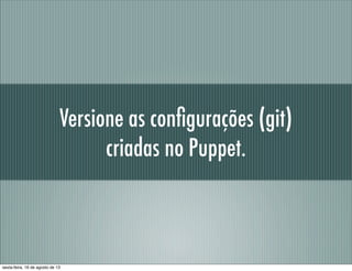 Versione as conﬁgurações (git)
criadas no Puppet.
sexta-feira, 16 de agosto de 13
 