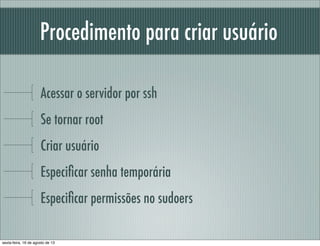 Procedimento para criar usuário
Acessar o servidor por ssh
Se tornar root
Criar usuário
Especiﬁcar senha temporária
Especiﬁcar permissões no sudoers
sexta-feira, 16 de agosto de 13
 
