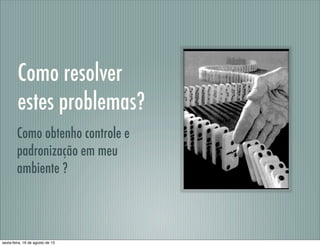 Como resolver
estes problemas?
Como obtenho controle e
padronização em meu
ambiente ?
sexta-feira, 16 de agosto de 13
 
