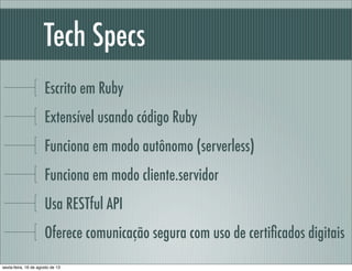 Tech Specs
Escrito em Ruby
Extensível usando código Ruby
Funciona em modo autônomo (serverless)
Funciona em modo cliente.servidor
Usa RESTful API
Oferece comunicação segura com uso de certiﬁcados digitais
sexta-feira, 16 de agosto de 13
 
