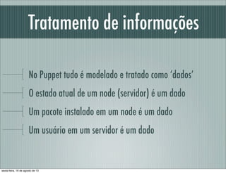 Tratamento de informações
No Puppet tudo é modelado e tratado como ‘dados’
O estado atual de um node (servidor) é um dado
Um pacote instalado em um node é um dado
Um usuário em um servidor é um dado
sexta-feira, 16 de agosto de 13
 