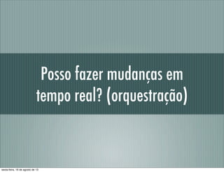 Posso fazer mudanças em
tempo real? (orquestração)
sexta-feira, 16 de agosto de 13
 