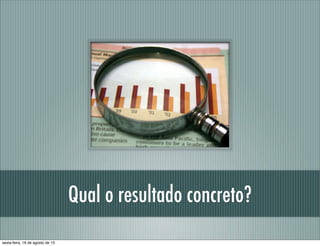 Qual o resultado concreto?
sexta-feira, 16 de agosto de 13
 