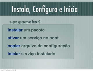 Instala, Conﬁgura e Inicia
instalar um pacote
ativar um serviço no boot
copiar arquivo de conﬁguração
iniciar serviço inst...