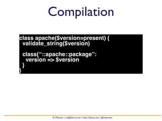 Compilation 
class apache($version=present) { 
validate_string($version) 
class{“::apache::package”: 
version => $version 
} 
} 
R.I.Pienaar | rip@devco.net | http://devco.net | @ripienaar 
 