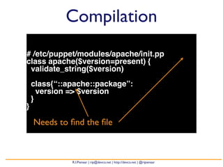 Compilation 
# /etc/puppet/modules/apache/init.pp 
class apache($version=present) { 
validate_string($version) 
class{“::apache::package”: 
version => $version 
} 
} 
Needs to find the file 
R.I.Pienaar | rip@devco.net | http://devco.net | @ripienaar 
 