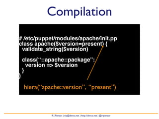 Compilation 
# /etc/puppet/modules/apache/init.pp 
class apache($version=present) { 
validate_string($version) 
class{“::apache::package”: 
version => $version 
} 
} 
hiera(“apache::version”, “present”) 
R.I.Pienaar | rip@devco.net | http://devco.net | @ripienaar 
 