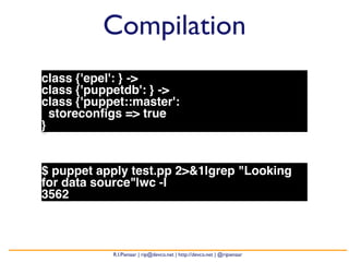 Compilation 
class {'epel': } -> 
class {'puppetdb': } -> 
class {'puppet::master': 
storeconfigs => true 
} 
$ puppet apply test.pp 2>&1|grep "Looking 
for data source"|wc -l 
3562 
R.I.Pienaar | rip@devco.net | http://devco.net | @ripienaar 
 