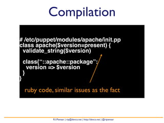 Compilation 
# /etc/puppet/modules/apache/init.pp 
class apache($version=present) { 
validate_string($version) 
class{“::apache::package”: 
version => $version 
} 
} 
ruby code, similar issues as the fact 
R.I.Pienaar | rip@devco.net | http://devco.net | @ripienaar 
 