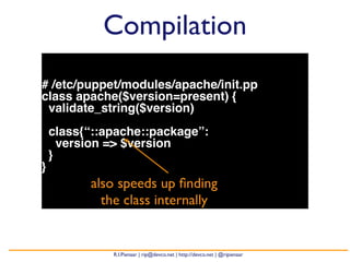 Compilation 
# /etc/puppet/modules/apache/init.pp 
class apache($version=present) { 
validate_string($version) 
class{“::apache::package”: 
version => $version 
} 
} 
also speeds up finding 
the class internally 
R.I.Pienaar | rip@devco.net | http://devco.net | @ripienaar 
 