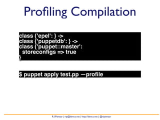 Profiling Compilation 
class {'epel': } -> 
class {'puppetdb': } -> 
class {'puppet::master': 
storeconfigs => true 
} 
$ puppet apply test.pp —profile 
R.I.Pienaar | rip@devco.net | http://devco.net | @ripienaar 
 