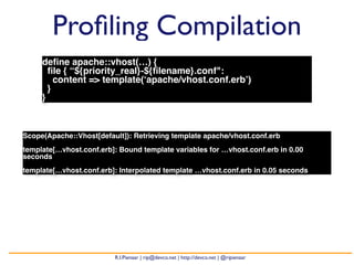 Profiling Compilation 
define apache::vhost(…) { 
file { “${priority_real}-${filename}.conf": 
content => template(‘apache/vhost.conf.erb’) 
} 
} 
Scope(Apache::Vhost[default]): Retrieving template apache/vhost.conf.erb 
template[…vhost.conf.erb]: Bound template variables for …vhost.conf.erb in 0.00 
seconds 
template[…vhost.conf.erb]: Interpolated template …vhost.conf.erb in 0.05 seconds 
R.I.Pienaar | rip@devco.net | http://devco.net | @ripienaar 
 