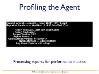 Profiling the Agent 
# report_print.rb —count 5 —report 201411101110.yaml 
Report for localhost at Wed Nov 10 11:10:54 +0000 2014 
Report File: /var/…/last_run_report.yaml 
Report Kind: apply 
Puppet Version: 3.7.3 
Report Format: 4 
Configuration Version: 1416395447 
UUID: d4a9fac9-…-7db61b0dfa89 
Log Lines: 2 (show with —log) 
Processing reports for performance metrics 
R.I.Pienaar | rip@devco.net | http://devco.net | @ripienaar 
 