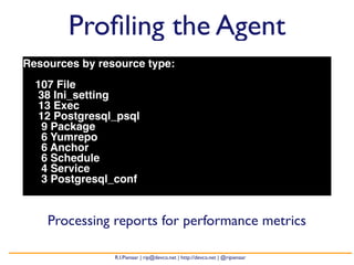 Profiling the Agent 
Resources by resource type: 
107 File 
38 Ini_setting 
13 Exec 
12 Postgresql_psql 
9 Package 
6 Yumrepo 
6 Anchor 
6 Schedule 
4 Service 
3 Postgresql_conf 
Processing reports for performance metrics 
R.I.Pienaar | rip@devco.net | http://devco.net | @ripienaar 
 
